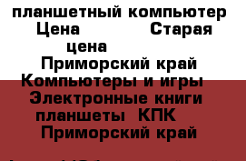 планшетный компьютер › Цена ­ 4 000 › Старая цена ­ 5 000 - Приморский край Компьютеры и игры » Электронные книги, планшеты, КПК   . Приморский край